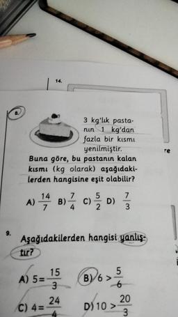 13
9.
8.
3 kg'lık pasta-
nin 1 kg'dan
fazla bir kısmı
yenilmiştir.
Buna göre, bu pastanın kalan
kısmı (kg olarak) aşağıdaki-
lerden hangisine eşit olabilir?
A) 1/4 B) 1/1/2
14.
tur?
A) 5=-
Aşağıdakilerden hangisi yanlış-
15 (8)6 > 1/6
5
B) 6>
-6
3
24
C) 4=
5
C)/2/2/2 D)
7
1/3
D) 10 >>
20
3
re