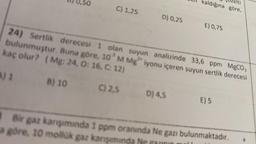 50
C) 1,25
D) 0,25
elti
kaldığına göre,
D) 4,5
E) 0,75
kaç olur? (Mg: 24, O: 16, C: 12)
24) Sertlik derecesi 1 olan suyun analizinde 33,6 ppm MgCO,
bulunmuştur. Buna göre, 10³ M Mg iyonu içeren suyun sertlik derecesi
A) 1
B) 10
C) 2,5
E) 5
a göre, 10 mollük gaz karışımında
Bir gaz karışımında 1 ppm oranında Ne gazı bulunmaktadır.