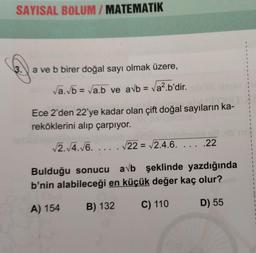 SAYISAL BOLUM / MATEMATİK
3.
a ve b birer doğal sayı olmak üzere,
√a.√b = √a.b ve avb = √a².b'dir.ib'OS serve
Ece 2'den 22'ye kadar olan çift doğal sayıların ka-
reköklerini alıp çarpıyor.
√2.√4.√6..... √22= √√2.4.6. ..
.22
Bulduğu sonucu avb şeklinde yazdığında
b'nin alabileceği en küçük değer kaç olur?
A) 154
C) 110
D) 55
B) 132
1
1