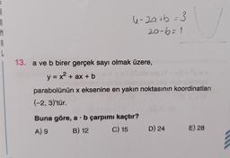 8
R
M
A
L
4-2a+b = 3
20-6=1
13. a ve b birer gerçek sayı olmak üzere,
y = x² + ax + b
parabolünün x eksenine en yakın noktasının koordinatları
(-2, 3)'tür.
Buna göre, a b çarpımı kaçtır?
A) 9
B) 12
C) 15
D) 24
E) 28