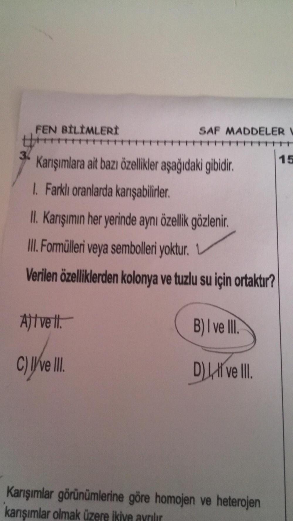 36
FEN BİLİMLERİ
SAF MADDELER
Karışımlara ait bazı özellikler aşağıdaki gibidir.
1. Farklı oranlarda karışabilirler.
II. Karışımın her yerinde aynı özellik gözlenir.
III. Formülleri veya sembolleri yoktur.
Verilen özelliklerden kolonya ve tuzlu su için ort