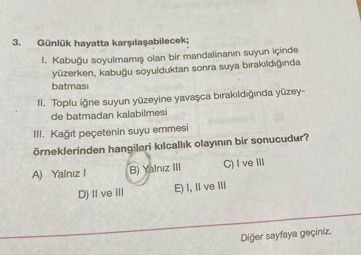 3.
Günlük hayatta karşılaşabilecek;
1. Kabuğu soyulmamış olan bir mandalinanın suyun içinde
yüzerken, kabuğu soyulduktan sonra suya bırakıldığında
batması
II. Toplu iğne suyun yüzeyine yavaşca bırakıldığında yüzey-
de batmadan kalabilmesi
III. Kağıt peçete