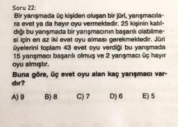Soru 22:
Bir yarışmada üç kişiden oluşan bir jüri, yarışmacıla-
ra evet ya da hayır oyu vermektedir. 25 kişinin katıl-
dığı bu yarışmada bir yarışmacının başarılı olabilme-
si için en az iki evet oyu alması gerekmektedir. Jüri
üyelerini toplam 43 evet oyu verdiği bu yarışmada
15 yarışmacı başarılı olmuş ve 2 yarışmacı üç hayır
oyu almıştır.
Buna göre, üç evet oyu alan kaç yarışmacı var-
dır?
A) 9
B) 8
C) 7
D) 6
E) 5