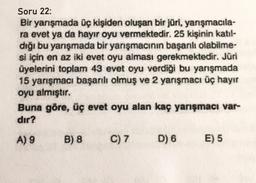 Soru 22:
Bir yarışmada üç kişiden oluşan bir jüri, yarışmacıla-
ra evet ya da hayır oyu vermektedir. 25 kişinin katıl-
dığı bu yarışmada bir yarışmacının başarılı olabilme-
si için en az iki evet oyu alması gerekmektedir. Jüri
üyelerini toplam 43 evet oyu verdiği bu yarışmada
15 yarışmacı başarılı olmuş ve 2 yarışmacı üç hayır
oyu almıştır.
Buna göre, üç evet oyu alan kaç yarışmacı var-
dır?
A) 9
B) 8
C) 7
D) 6
E) 5