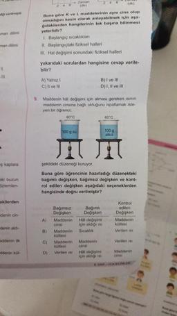 figi verilmiştir
man dilimi
man dilimi
11
111
ş kaplara
eki buzun
özlemlen-
akilerden
denin cin-
denin aldı-
addenin ilk
ddenin küt-
(dk)
Buna göre K ve L maddelerinin aynı cins olup
olmadığını kesin olarak anlayabilmek için aşa-
ğıdakilerden hangilerinin tek başına bilinmesi
yeterlidir?
1. Başlangıç sıcaklıkları
II. Başlangıçtaki fiziksel halleri
III. Hal değişimi sonundaki fiziksel halleri
A) Yalnız I
C) II ve Ill
yukarıdaki sorulardan hangisine cevap verile-
bilir?
9. Maddenin hål değişimi için alması gereken ısının
maddenin cinsine bağlı olduğunu ispatlamak iste-
yen bir öğrenci;
100 g su
T
şekildeki düzeneği kuruyor.
A)
B)
Zaman
(dk)
60°C
C)
D)
Buna göre öğrencinin hazırladığı düzenekteki
bağımlı değişken, bağımsız değişken ve kont-
rol edilen değişken aşağıdaki seçeneklerden
hangisinde doğru verilmiştir?
Bağımsız
Değişken
Maddenin
cinsi
Maddenin
kütlesi
246
Maddenin
kütlesi
Verilen isi
B) I ve Ill
D) I, II ve Ill
Bağımlı
Değişken
Hal değişimi
için aldığı isi
Sıcaklık
Maddenin
cinsi
Hal değişimi
için aldığı is
60°C
100 g
alkol
bi
Kontrol
edilen
Değişken
Maddenin
kütlesi
Verilen isi
Verilen ISI
Maddenin
cinsi
& SINIF FEN BİLİMLER
finden