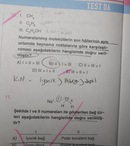 11.
10. I. CH4
11. C₂H apol
III. C₂H₂OH
-dipol
dipol-dipol
Numaralanmış moleküllerin sıvı hâllerinin aynı
ortamda kaynama noktalarına göre karşılaştı-
rılması aşağıdakilerin hangisinde doğru veril-
mistir?
A) | > || > |||
KIN =
14
Cap-
A)
B
LANEYES INDI
D)