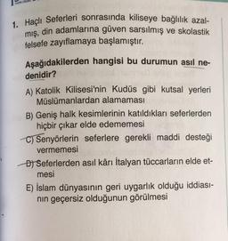 YAYIN GRUB
1. Haçlı Seferleri sonrasında kiliseye bağlılık azal-
mış, din adamlarına güven sarsılmış ve skolastik
felsefe zayıflamaya başlamıştır.
Aşağıdakilerden hangisi bu durumun asıl ne-
denidir?
A) Katolik Kilisesi'nin Kudüs gibi kutsal yerleri
Müslümanlardan alamaması
B) Geniş halk kesimlerinin katıldıkları seferlerden
hiçbir çıkar elde edememesi
C) Senyörlerin seferlere gerekli maddi desteği
vermemesi
D) Seferlerden asıl kârı İtalyan tüccarların elde et-
mesi
E) İslam dünyasının geri uygarlık olduğu iddiası-
nın geçersiz olduğunun görülmesi