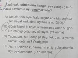 3. Aşağıdaki cümlelerin hangisi yay ayraç ( ) için-
deki kavramla uyuşmamaktadır?
A) Umutlarının öyle fazla coşmasına izin vermez-
sen hayal kırıklığına uğramazsın. (Öğüt)
B) Gönül isterdi ki böyle olmasın ama zaten bu gön-
lün istediği çoğu şey olmuyor. (Yakınma)
C) Yapmayın, bu kadar pastayı tek başına yemiş
olamam değil mi? (Yadsima)
D) Başını beladan kurtarmanın en iyi yolu sorumlu-
luğu paylaşmaktır. (Tanımlama)