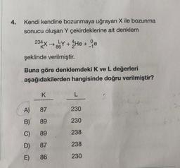 4.
Kendi kendine bozunmaya uğrayan X ile bozunma
sonucu oluşan Y çekirdeklerine ait denklem
234X→LY+He + e
86
şeklinde verilmiştir.
Buna göre denklemdeki K ve L değerleri
aşağıdakilerden hangisinde doğru verilmiştir?
A)
B)
C)
D)
E)
K
87
89
89
87
86
L
230
230
238
238
230
