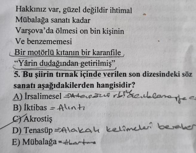 Hakkınız var, güzel değildir ihtimal
Mübalağa sanatı kadar
Varşova'da ölmesi on bin kişinin
Ve benzememesi
Bir motörlü kıtanın bir karanfile
"Yârin dudağından getirilmiş"
5. Bu şiirin tırnak içinde verilen son dizesindeki söz
sanatı aşağıdakilerden hangisi