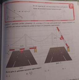 b
1m
a
b² = a² + c²
C
Aşağıda 1. şekildeki yerden yüksekliği 1 m, uzunluğu 2√3 m olan yere paralel açılır - kapanır bariyerin ucu
2. şekildeki gibi bariyer açıldığında yerden en fazla 4 m yükseklikte olabilmektedir.
2√3
DUR
Bir dik üçgende 90° nin karşısındaki kenar uzunluğunun
karesi dik kenarların kareleri toplamına eşittir.
Şekil - 1
Buna göre 2. şekildeki bariyerin eğimi kaçtır?
A) 4
B)
4√3
3
C) √3
4 m
Şekil - 11
DUR
D) 1
dasının d