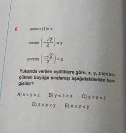 8.
arctan (1)= x
arcsin
arccos
-√2
(-12)-y
=
-√2
2
= Z
Yukarıda verilen eşitliklere göre, x, y, z'nin kü-
çükten büyüğe sıralanışı aşağıdakilerden han-
gisidir?
A) x <y<z B) y <z<x
C) y<x<z
D) z<x<y E) x <z<y