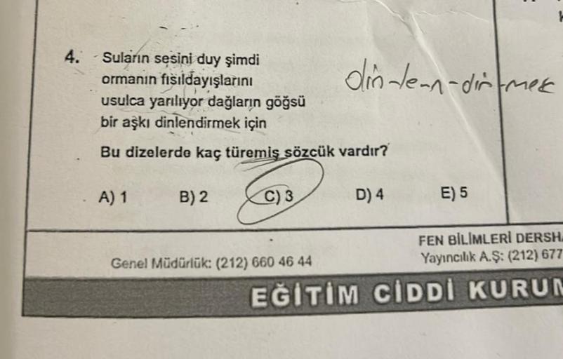 4.
Suların sesini duy şimdi
ormanın fısıldayışlarını
usulca yarılıyor dağların göğsü
bir aşkı dinlendirmek için
Bu dizelerde kaç türemiş sözcük vardır?
A) 1
B) 2
C) 3
din-Jean-dir-mese
Genel Müdürlük: (212) 660 46 44
D) 4
E) 5
EN BİLİMLERİ DERSH
Yayıncılık