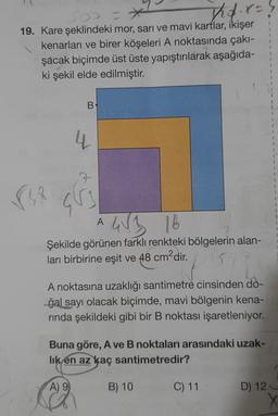 nợ x
19. Kare şeklindeki mor, sarı ve mavi kartlar, ikişer
kenarları ve birer köşeleri A noktasında çakı-
şacak biçimde üst üste yapıştırılarak aşağıda-
ki şekil elde edilmiştir.
B
4
A
4√3 16
Şekilde görünen farklı renkteki bölgelerin alan-
ları birbirine eşit ve 48 cm²dir.
pasti
A noktasına uzaklığı santimetre cinsinden do-
gal sayı olacak biçimde, mavi bölgenin kena-G
rında şekildeki gibi bir B noktası işaretleniyor.
Buna göre, A ve B noktaları arasındaki uzak-
lık en az kaç santimetredir?
A) 9
B) 10
I
1
I
1
C) 11 D) 12