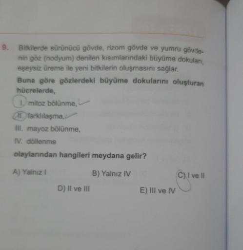 9. Bitkilerde sürünücü gövde, rizom gövde ve yumru gövde-
nin göz (nodyum) denilen kısımlarındaki büyüme dokulan,
eşeysiz üreme ile yeni bitkilerin oluşmasını sağlar.
Buna göre gözlerdeki büyüme dokularını oluşturan
hücrelerde,
1. mitoz bölünme,
farklılaşm