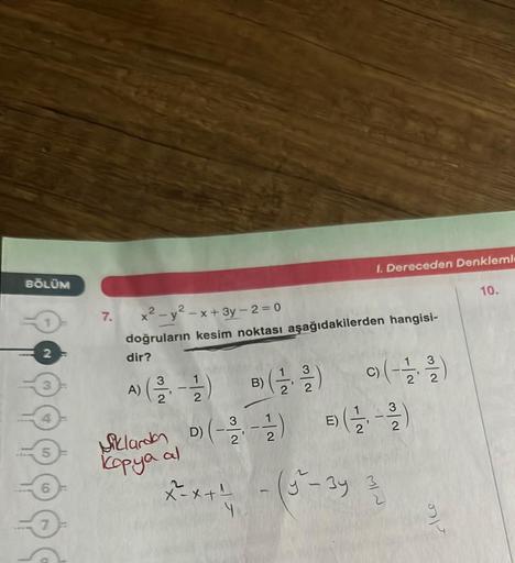 BÖLÜM
7.
x² - y²-x+ 3y - 2 = 0
doğruların kesim noktası aşağıdakilerden hangisi-
dir?
A)
(2-1) (-1/2)
3
I. Dereceden Denkleml
E)
x^²-x+¹
3
9) (-1/2-2 1/1/2)
Siklardan D) (-2-21) (-2)
kopya al
++ - (y^²-3y 3/2)
4
26
10.