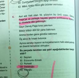 ama-
natçı
Ömer
ullan-
ir Ka-
erden
r?
Murat'ın
estani'ni
amı olan
8
A
R
M
A
6.
D) Cumhuriyet Dönemi aşığı
E) Mâni, türkü, ninni gibi ürünler vermeleri
Asıl adı Veli olan 19. yüzyılın bu ünlü ozanı, Derviş
Paşa'ya ve yerleşik hayata geçme politikasına isyanın
şu dizelerle dile getirmiştir:
Gayri Derviş Paşa kına yakınsın
Böbür böbür dört bir yana bakınsın
Amma bizden gece gündüz sakınsın
Öç alırız ilk fırsatı bulunca
Ayrıca sanatçı isyanın ve koçaklamanın halk edebiyatında
en önemli temsilcisi olmuştur.
Bu parçada tanıtılan saz şairi aşağıdakilerden hangi-
sidir?
A) Seyrani
B) Erzurumlu Emrah
C) Ruhsati
D) Dadaloğlu
E) Köroğlu