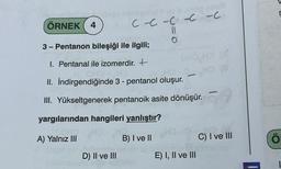 ÖRNEK 4
3- Pentanon bileşiği ile ilgili;
1. Pentanal ile izomerdir. +
II. İndirgendiğinde 3 - pentanol oluşur.
III. Yükseltgenerek pentanoik asite dönüşür.
C --C-CC -C
11
yargılarından hangileri yanlıştır?
A) Yalnız III
HO
B) I ve II
SORUN
D) II ve III
OHO HO (A
HO
-
E) I, II ve III
M
C) I ve III