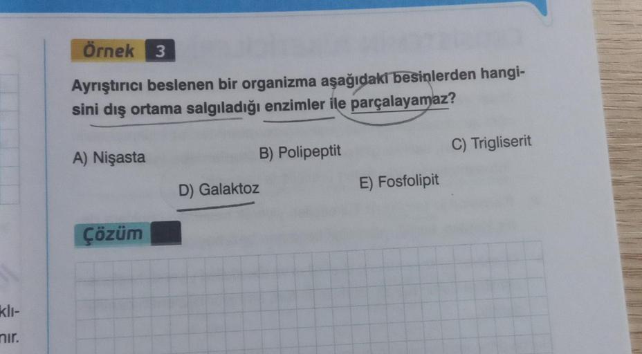 klı-
nır.
Örnek 3
Ayrıştırıcı beslenen bir organizma aşağıdakı besinlerden hangi-
sini dış ortama salgıladığı enzimler ile parçalayamaz?
A) Nişasta
Çözüm
D) Galaktoz
B) Polipeptit
E) Fosfolipit
C) Trigliserit