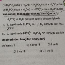 (1) H3PO4(suda)
Ş
+ H₂O(s) H₂PO (suda) + H₂O*(suda)
(2) H₂PO4(suda) + H₂O(s) HPO2 (suda) + H₂O*(suda)
Yukarıdaki tepkimeler dikkate alındığında;
1. H₂PO ve H₂O amfoter özellik göstermişlerdir
II. 1. tepkimede H3PO4 ile H₂PO4 konjuge asit baz
çiftidir
III. 2. tepkimede HPO2, H₂PO nin konjuge asitidir
ifadelerinden hangileri doğrudur? )
A) Yalnız II
B) Yalnız III
D) II ve III
C) I ve II
E) I, II ve III