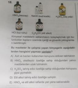 18.
HNO3(kezzap) NaOH (sud kostik)
H₂SO4 (zaç yağı)
HCI (tuz ruhu)
C₂H5OH (etil alkol)
Kimyasal maddelerin saklanmasını kolaylaştırmak için bu-
lundukları kapların üzerinde içeriği ve güvenlik piktogramla-
ri belirtilmiştir.
Bu maddeler ile çalışma yapan kimyagerin aşağıdaki-
lerden hangisini yapması yanlıştır?
A) Asit ve bazları kullanırken koruyucu eldiven takmalıdır.
B) HNO3 oksitleyici özelliğe sahip olduğundan yanıcı
maddelerden uzak tutmalıdır.
C) H₂SO4 tahriş edici özelliğe sahip olduğundan koruyucu
giysi giymelidir.
D) Etil alkol tahriş edici özelliğe sahiptir.
E) HNO3 ve etil alkol raflarda yan yana saklanabilir.