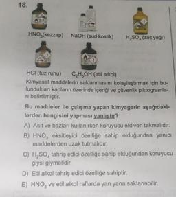 18.
HNO3(kezzap) NaOH (sud kostik)
H₂SO4 (zaç yağı)
HCI (tuz ruhu)
C₂H5OH (etil alkol)
Kimyasal maddelerin saklanmasını kolaylaştırmak için bu-
lundukları kapların üzerinde içeriği ve güvenlik piktogramla-
ri belirtilmiştir.
Bu maddeler ile çalışma yapan kimyagerin aşağıdaki-
lerden hangisini yapması yanlıştır?
A) Asit ve bazları kullanırken koruyucu eldiven takmalıdır.
B) HNO3 oksitleyici özelliğe sahip olduğundan yanıcı
maddelerden uzak tutmalıdır.
C) H₂SO4 tahriş edici özelliğe sahip olduğundan koruyucu
giysi giymelidir.
D) Etil alkol tahriş edici özelliğe sahiptir.
E) HNO3 ve etil alkol raflarda yan yana saklanabilir.