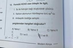 mer-
on-
CH₂
12. Formülü HCHO olan bileşik ile ilgili,
1. Su ile hidrojen bağı oluşturarak çözünür.
Amaia leip en ne prelabis
II. Karbon atomunun hibritleşme türü sp³ tür.
III. Antiseptik özelliğe sahiptir.
yargılarından hangileri doğrudur?
A) Yalnız I
0.
11
HIC-H
D) I ve II
B) Yalnız II
C) Yalnız III
I ve III
Modern Kimya
-