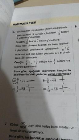 MATEMATİK TESTİ
6. Eski Mısırlılar, birim kesirleri gösterirken günümüz-
kesrini
dekinden farklı bir sembol kullanırlardı.
a şeklinde gösterirlerdi.
1
Örneğin; kesrini 2 olarak gösterirlerdi.
Birim kesir olmayan kesirleri ise birim kesirlerin
1 1
+
a b
toplamından yararlanarak gösterirlerdi.
toplamına eşit olan kesrin gösterimi a < b olmak
üzere a b şeklindedir.
3 1 1
Örneğin;
+ olduğu için
8 4 8
şeklinde gösterirlerdi.
-
(A)=23
C) -26 +
28
7. Kütlesi
Buna göre, aşağıdaki kesirlerden hangisinin
Eski Mısırlılar'daki gösterimi yanlış verilmiştir?
B)
D)
4
3
8
58
a
49
kesrini 48
5
= 69
18
+
-t
365
1000
tanesi bir terazide tartılıyor.
Buna göre, bu boncuklar aşağıdaki torazilor
gram olan özdeş boncuklardan on
8.