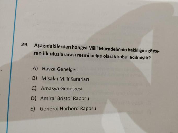 29. Aşağıdakilerden hangisi Milli Mücadele'nin haklılığını göste-
ren ilk uluslararası resmî belge olarak kabul edilmiştir?
A) Havza Genelgesi
B) Misak-ı Millî Kararları
C) Amasya Genelgesi
D) Amiral Bristol Raporu
E) General Harbord Raporu