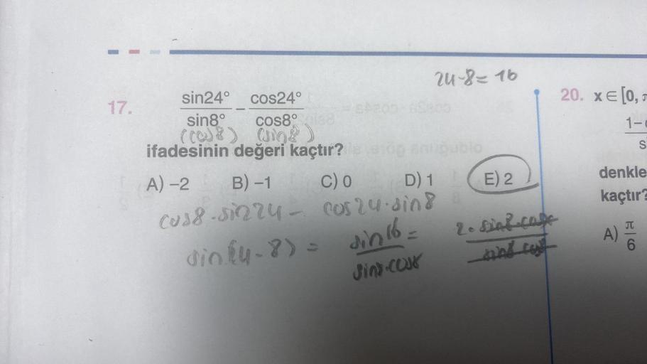 17.
sin24°
cos24°
sin8°
cos8° gia8
((0)8) (108)
ifadesinin değeri kaçtır?
A)-2 B) -1
C) 0
24-8=16
D) 1
cuss-sinry - cos24.sind
din (4-8)= sin 16.
Jins-cous
20. x= [0,5
1-
E) 2
2. Sint-Cafe
_sing cost
denkle
kaçtır?
A)
S
6