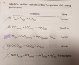 7.
Aşağıda verilen tepkimelerden hangisinin türü yanlış
yazılmıştır?
A) C(k) + O2(g) → CO₂ 2(g)
B) Pb²+
(suda)
C) Mg(K)
+2CI
+ CuCl.
D) CaCO3(k)
-
Tepkime
(suda)
2(suda)
E) NaOH, +HCI
(suda)
Cao (k)
(suda)
->>>
PbCl2(k)
→ MgCl2(suda)
+ CO
2(g)
NaCl,
+ Cu(k)
(suda) + H₂O(s)
Türü
Yanma
Çökelme
Sentez
Analiz
Nötralleşme