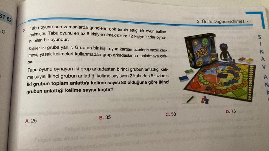 ST 52
C
3.
Tabu oyunu son zamanlarda gençlerin çok tercih ettiği bir oyun haline
gelmiştir. Tabu oyunu en az 6 kişiyle olmak üzere 12 kişiye kadar oyna-
nabilen bir oyundur.
Kişiler iki gruba yarılır. Gruptan bir kişi, oyun kartları üzerinde yazılı keli-
m