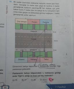 unca
ktası
ala-
öre,
Testokul
55
10. Bir cadde üzerindeki dükkanlar karşılıklı olarak aynı hiza-
dadır. Genişliği 14 metre olan yolun iki tarafına 3 metre
genişliğinde kaldırım yapılmış ve her dükkan için yola
bakan kısmı 7 metre olan bir bahçe ile bu bahçelerin tam
ortasından geçen ve dükkanlara girmeyi sağlayan 1 metre
genişliğinde yollar yapılıyor.
Çay bahçesi
3
4K 3
Dönerci
Pizzacı
Kaldırım
Cadde
Kaldırım s
Kebapç
Pastane
Tatlıcı
3 m
14 m
3 m
lox
15. glook almis-
Dönercinin bahçe kapısında K' noktasında bulunan Yiğit
pastaneye gidecektir.
Pastanenin bahçe köşesindeki L noktasına geldiği
anda Yiğit'in aldığı en kısa yol kaç metredir?
A) 15 B) 17
C) 20 D) 22,5 E) 25
369
7. Fasikül
20.