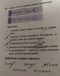 30. Aşağıda iki farklı fotosentez denklemi gösterilmiştir.
xoco, +4.0 - C₂H₁₂050₂
206
17
Y CO₂ + H₂S → C6H₁2O6 +S₂
Buna göre,
1. Atmosfere verilen oksijenin kaynağı su molekü-
lüdür.
Kullanılan hidrojen kaynağının farklılaşması at-
mosfere verilen gaz çeşidini değiştirir.
Fotosentezde karbon kaynağı CO, dir.
IV. Xtepkimesi ökaryot veya prokaryot yapılı canlılar-
da gerçekleşirken Y tepkimesi sadece prokaryot
yapılı canlılarda gerçekleşebilir.
ifadelerinden hangileri doğrudur?
A) I ve Il
B) III ve IV
D) II, III ve IV
T, II ve III
E) I, II, III ve IV