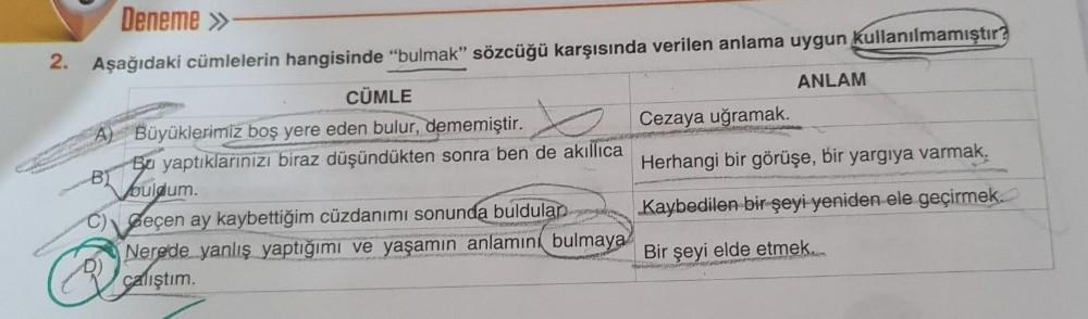 2.
Deneme »
Aşağıdaki cümlelerin hangisinde "bulmak" sözcüğü karşısında verilen anlama uygun Kullanılmamıştır?
ANLAM
B
CÜMLE
Büyüklerimiz boş yere eden bulur, dememiştir.
Bu yaptıklarınızı biraz düşündükten sonra ben de akıllıca
buldum.
Geçen ay kaybettiği