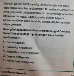 Osmanlı Devleti 1699 Karlofça Antlaşması'yla çok geniş
çaplı toprak kayıplarına uğramıştır. Bu nedenle Osmanlı'nın
XVIII. yüzyıldaki politikalarından biri de kaybettiği toprakları
geri almak olmuştur. Başlangıçta bu politika başarılı
olmasına rağmen daha sonra bu amaca ulaşılamayacağı
ortaya çıkmıştır.
Buna göre aşağıdaki antlaşmalardan hangisi Osmanlı
Devleti'nin kaybettiği toprakları geri alma ümidini
zayıflatmıştır?
A) Prut Antlaşması
B) Pasarofça Antlaşması
C) Küçük Kaynarca Antlaşması
D) Belgrad Antlaşması
E) Ahmet Paşa Antlaşması
11. Sınıf Deneme Sınavı 04
