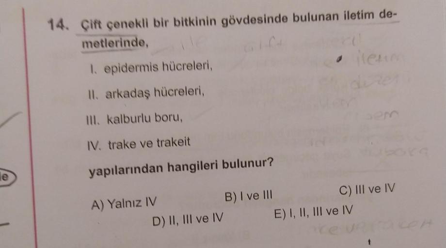 le
14. Çift çenekli bir bitkinin gövdesinde bulunan iletim de-
metlerinde,
1. epidermis hücreleri,
II. arkadaş hücreleri,
III. kalburlu boru,
IV. trake ve trakeit
yapılarından hangileri bulunur?
A) Yalnız IV
D) II, III ve IV
B) I ve III
ilenm
C) III ve IV
