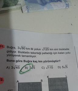 11. Buğra, 3√/80 km lik yolun √125 km sini bisikletle
gidiyor. Bisikletin tekerleği patladığı için kalan yolu
yürüyerek tamamlıyor.
Buna göre Buğra kaç km yürümüştür?
A) 3√45
B) 7 5
2.
IKASI
A
C) √115 D) 5√5
B
K