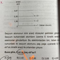 7.
enerji
(eV)
3,87
2,30
1,38
0
n=3
alleren balione
n = 2
-n = 1 (taban durum)
Sezyum atomunun kimi enerji düzeyleri şekildeki gibidir.
Sezyum buharındaki atomların üzerine E kinetik enerjili
elektronlar gönderiliyor. Bu elektronlardan biri, taban du-
rumundaki iki sezyum atomunu peş peşe uyararak 0,10
eV'luk kinetik enerji ile ortamdan çıkıyor.
Buna göre, E en az kaç eV'tur?
A) 1,48
B) 2,40
C) 2,86
D) 3,68 E) 4,60