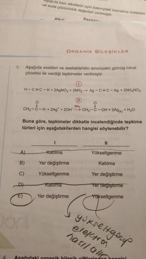 3.
E)
Aşağıda bazı alkollerin aynı basınçtaki kaynama noktaları
ve suda çözünürlük değerleri verilmiştir.
Kaynam
Aşağıda asetilen ve asetaldehitin amonyaklı gümüş nitrat
çözeltisi ile verdiği tepkimeler verilmiştir.
A)
B)
Alkot
H-C=C-H+ 2AgNO3 + 2NH3→→ Ag-