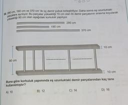 58. 280 cm, 190 cm ve 370 cm' lik üç demir çubuk birleştiriliyor. Daha sonra eş uzunluktaki
parçalara ayrılıyor. Bu parçalar yüksekliği 10 cm olan iki demir parçasının arasına koyularak
yüksekliği 90 cm olan aşağıdaki korkuluk yapılıyor.
90 cm
A) 10
190 cm
B) 12
280 cm
I 10 cm
Buna göre korkuluk yapımında eş uzunluktaki demir parçalarından kaç tane
kullanılmıştır?
370 cm
C) 14
I 10 cm
D) 16