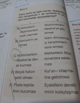 aki Is-
dir?
Islam tarihi ile ilgili olarak, aşağıdakile
den hangisinde I. de verilenin II. ye a
tam hazırladığı savunulamaz?
1.
Soru 5
A Mekkelilerin
Müslümanlara
baskı yapması
Bİslamiyet'in ya-
yılması
C) Müslümanların
Medine'de dev-
let kurması
D) Birçok hafızın
şehit olması
E) Posta teşkila-
tının kurulması
II.
Müslümanların
Medine'ye göç
etmesi
İslam dünyasında
iç karışıklıkların
sona ermesi
Mekkelilerin Müs-
lümanlara saldır-
Soru 8
Halife
aviye
vaşı
tara
masi
Kur'an-ı kitap ha-
line getirilmesi
gru
tır.
Y
Eyaletlerin deneti-
minin kolaylaşması