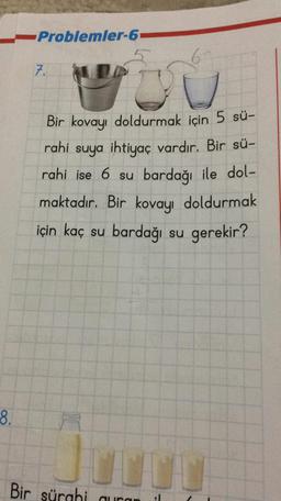 --Problemler-6
8.
7.
Bir kovayı doldurmak için 5 sü-
rahi suya ihtiyaç vardır. Bir sü-
rahi ise 6 su bardağı ile dol-
maktadır. Bir kovayı doldurmak
için kaç su bardağı su gerekir?
Bir sürghi quran :1