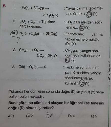 9. I. 4Fe(k) + 30₂(g) →
2Fe₂O3(k)
II. CO₂ + O2 →→→ Tepkime
gerçekleşmez
111.) N₂(g) +O₂(g) → 2NO(g)
IV. CH4+ + 202 →
CO₂ + 2H₂O
V. C(k) + O₂(g) → X
: Yavaş yanma tepkime-
sine örnektir. (DM)
: CO2 gazı alevden etki-
lenmez. (D) (Y)
: Endotermik
tepkimesine