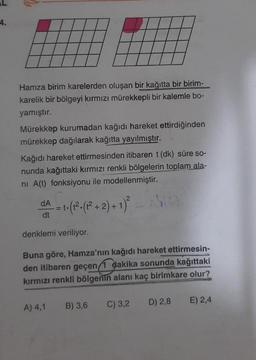 -4.
Hamza birim karelerden oluşan bir kağıtta bir birim-
karelik bir bölgeyi kırmızı mürekkepli bir kalemle bo-
yamıştır.
Mürekkep kurumadan kağıdı hareket ettirdiğinden
mürekkep dağılarak kağıtta yayılmıştır.
Kağıdı hareket ettirmesinden itibaren t (dk) süre so-
nunda kağıttaki kırmızı renkli bölgelerin toplam ala-
ni A(t) fonksiyonu ile modellenmiştir.
dA
dt
== ₁. (1². (1² + 2) + 1)²
t.
denklemi veriliyor.
Buna göre, Hamza'nın kağıdı hareket ettirmesin-
den itibaren geçen/1 dakika sonunda kağıttaki
kırmızı renkli bölgenin alanı kaç birimkare olur?
A) 4,1
B) 3,6 C) 3,2
D) 2,8
E) 2,4