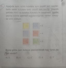 5. Aşağıda aynı renkli kutulara aynı pozitif tam sayılar,
farklı renkli kutulara farklı pozitif tam sayılar gelecek
şekilde mavi ve turuncu kutulara iki basamaklı sayılar
yazılıp bölme işlemleri uygulandığında verilen sonuç-
lar elde ediliyor.
B) 4
C) 5'
= 2
12 =4
14
Buna göre, sarı kutuya yazılabilecek kaç farklı de-
ger vardır?
A) 3
= 3
D) 6
E) 7