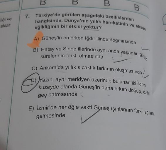 liği ve
aklar
7.
B
B
B
B
Türkiye'de görülen aşağıdaki özelliklerden
hangisinde, Dünya'nın yıllık hareketinin ve eksen
eğikliğinin bir etkisi yoktur?
A) Güneş'in en erken Iğdır ilinde doğmasında
B) Hatay ve Sinop illerinde aynı anda yaşanan gez
sürelerinin 