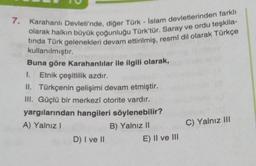 7. Karahanlı Devleti'nde, diğer Türk - İslam devletlerinden farklı
olarak halkın büyük çoğunluğu Türk'tür. Saray ve ordu teşkila-
tinda Türk gelenekleri devam ettirilmiş, resmî dil olarak Türkçe
kullanılmıştır.
Buna göre Karahanlılar ile ilgili olarak,
1. Etnik çeşitlilik azdır.
II. Türkçenin gelişimi devam etmiştir.
III. Güçlü bir merkezî otorite vardır.
yargılarından hangileri söylenebilir?
A) Yalnız I
B) Yalnız II
D) I ve II
E) II ve III
C) Yalnız III