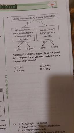İLİMLERİ
i
en
er
11.
BAHÇEŞEHİR KOLEJİ
likleri
mangi-
Güneş tutulmasında Ay dolunay evresindedir.
Güneş'in kütlesi
gezegenlerin toplam
kütlesinden daha
büyüktür.
D
D
A) 1. çıkış
C) 3. çıkış
Y
Y
TEST
1
Venüs, Güneş'e
Satürn'den daha
yakındır.
4. çıkış
1. çıkış
3. çıkış
2. çıkış
Yukarıdaki ifadelerin doğru (D) ya da yanlış
(Y) olduğuna karar verilerek ilerlenildiğinde
kaçıncı çıkışa ulaşılır?
hin
12. I. Ay, Güneş'ten ışık alamaz.
B) 2. çıkış
D) 4. çıkış
Y
II. Dünya'nın bazı bölgelerinde gözlenebilir.
III. Ay, dolunay evresindedir.
Günes ile Ay arasına girmesiyle
