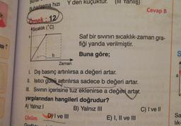 Fir.
asi 1
Buharlaşma hızı
Örnek: 12
Sıcaklık (°C)
a
Y den kuçuktur. (III Yanlış)
Çözüm
Grofild
Zaman
1. Dış basınç artırılırsa a değeri artar.
II. Isitici gue artırılırsa sadece b değeri artar.
III. Sıvının içerisine tuz eklenirse a değeri artar.
yargılarından hangileri doğrudur?
A) Yalnız I
B) Yalnız III
D) I ve III
Saf bir sıvının sıcaklık-zaman gra-
fiği yanda verilmiştir.
Buna göre;
Cevap B
E) I, II ve III
C) I ve II
S
a
Sa
lik-